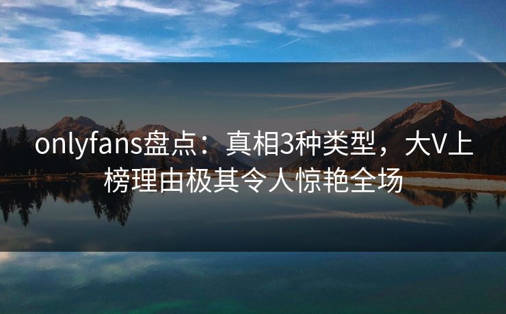 onlyfans盘点：真相3种类型，大V上榜理由极其令人惊艳全场
