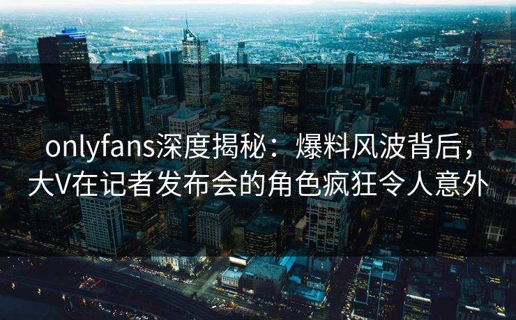 onlyfans深度揭秘：爆料风波背后，大V在记者发布会的角色疯狂令人意外