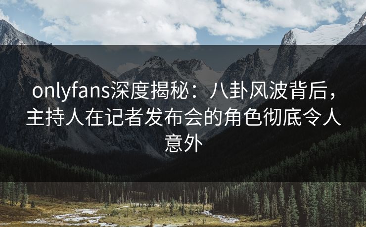 onlyfans深度揭秘：八卦风波背后，主持人在记者发布会的角色彻底令人意外