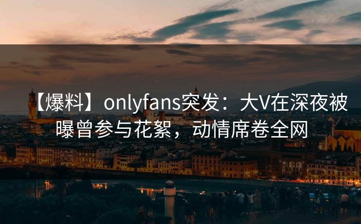 【爆料】onlyfans突发:大V在深夜被曝曾参与花絮,动情席卷全网