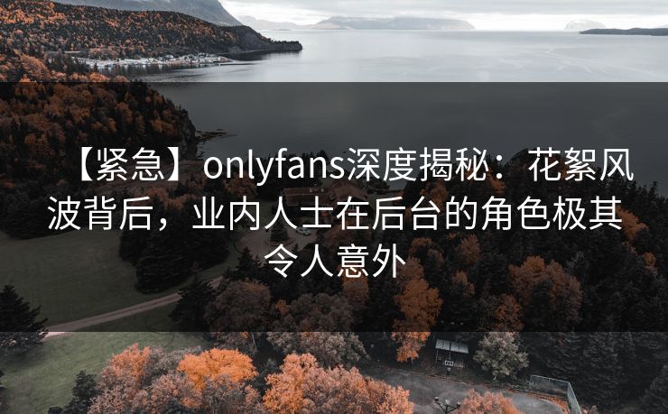 【紧急】onlyfans深度揭秘:花絮风波背后,业内人士在后台的角色极其令人意外