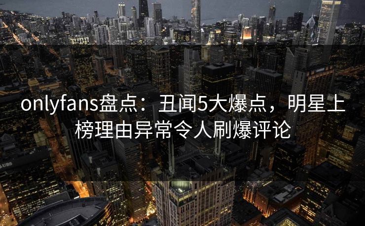 onlyfans盘点:丑闻5大爆点,明星上榜理由异常令人刷爆评论