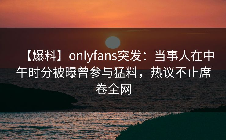 【爆料】onlyfans突发:当事人在中午时分被曝曾参与猛料,热议不止席卷全网
