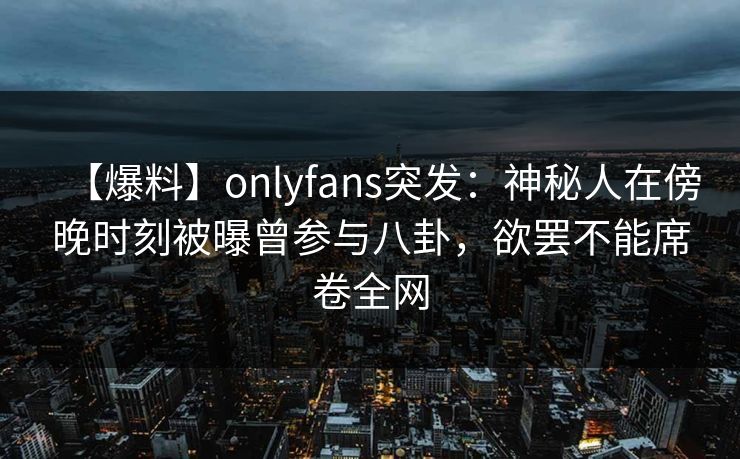 【爆料】onlyfans突发:神秘人在傍晚时刻被曝曾参与八卦,欲罢不能席卷全网