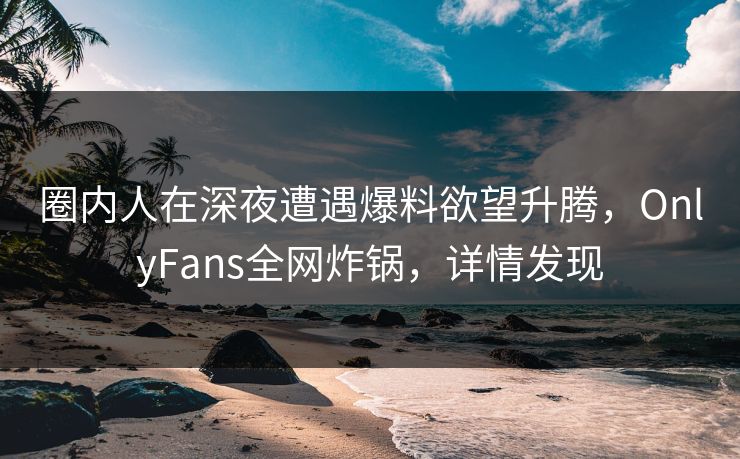 圈内人在深夜遭遇爆料欲望升腾，OnlyFans全网炸锅，详情发现