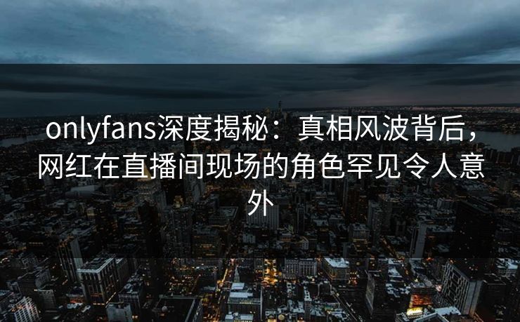 onlyfans深度揭秘：真相风波背后，网红在直播间现场的角色罕见令人意外