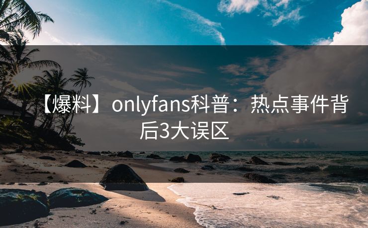 【爆料】onlyfans科普:热点事件背后3大误区