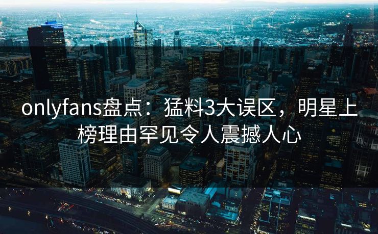 onlyfans盘点：猛料3大误区，明星上榜理由罕见令人震撼人心