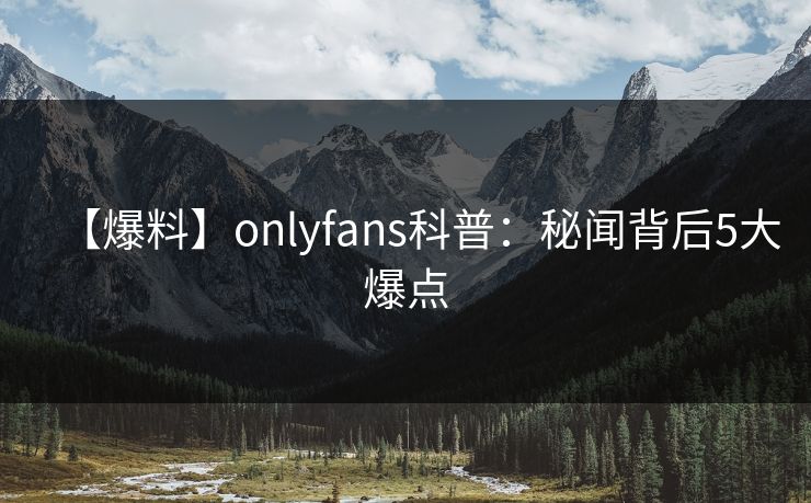 【爆料】onlyfans科普：秘闻背后5大爆点