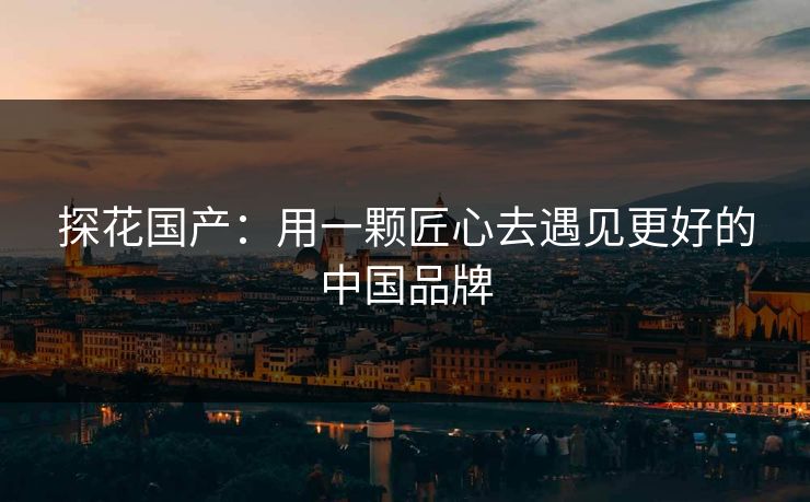 探花国产：用一颗匠心去遇见更好的中国品牌