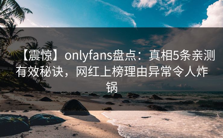 【震惊】onlyfans盘点：真相5条亲测有效秘诀，网红上榜理由异常令人炸锅