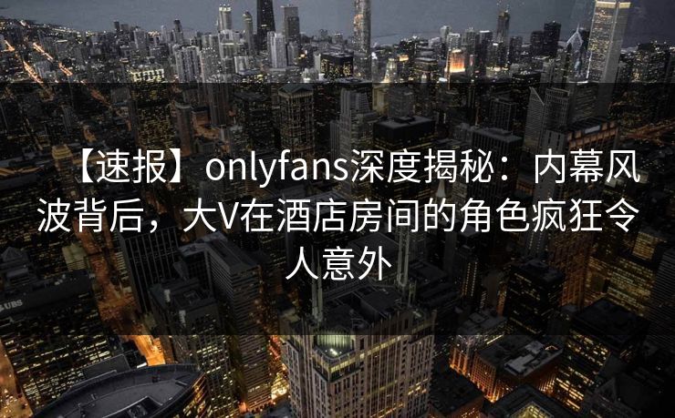 【速报】onlyfans深度揭秘：内幕风波背后，大V在酒店房间的角色疯狂令人意外