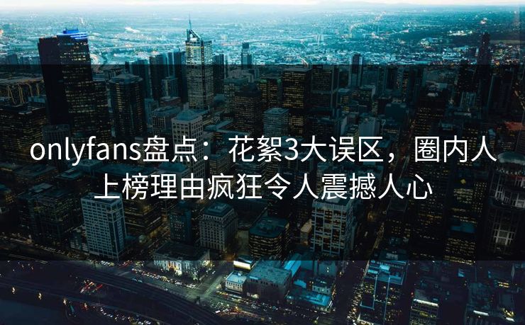 onlyfans盘点：花絮3大误区，圈内人上榜理由疯狂令人震撼人心