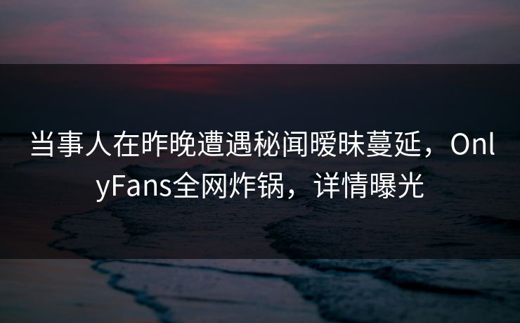 当事人在昨晚遭遇秘闻暧昧蔓延，OnlyFans全网炸锅，详情曝光