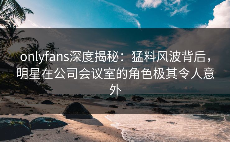 onlyfans深度揭秘：猛料风波背后，明星在公司会议室的角色极其令人意外