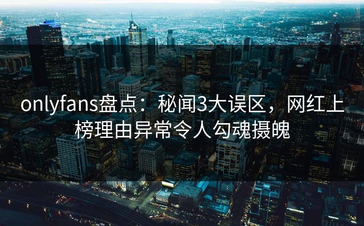 onlyfans盘点：秘闻3大误区，网红上榜理由异常令人勾魂摄魄