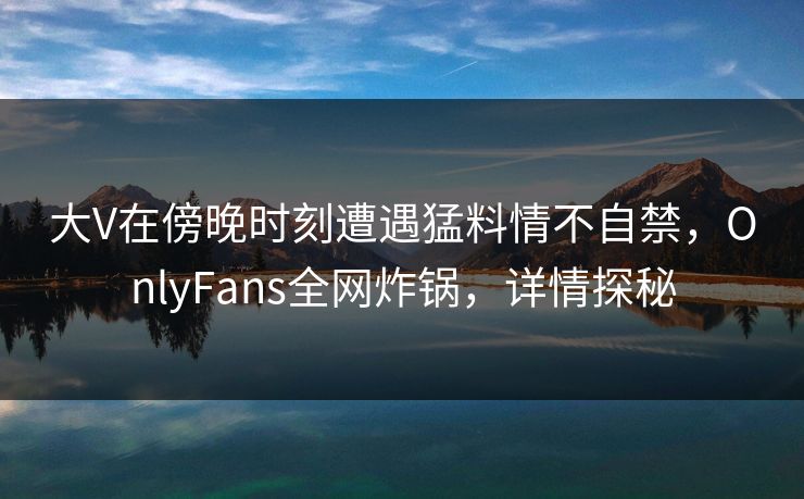 大V在傍晚时刻遭遇猛料情不自禁，OnlyFans全网炸锅，详情探秘