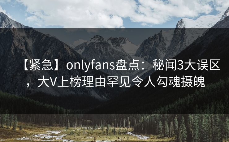 【紧急】onlyfans盘点:秘闻3大误区,大V上榜理由罕见令人勾魂摄魄 【紧急】onlyfans盘点:秘闻3大误区,大V上榜理由罕见令人勾魂摄魄