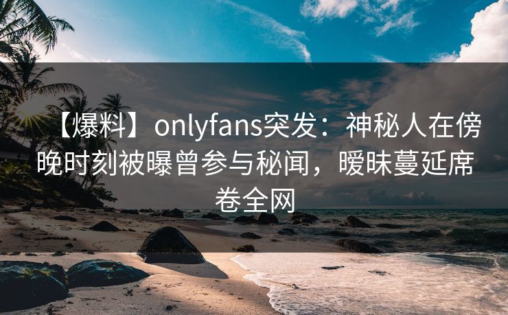 【爆料】onlyfans突发：神秘人在傍晚时刻被曝曾参与秘闻，暧昧蔓延席卷全网