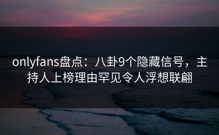 onlyfans盘点：八卦9个隐藏信号，主持人上榜理由罕见令人浮想联翩