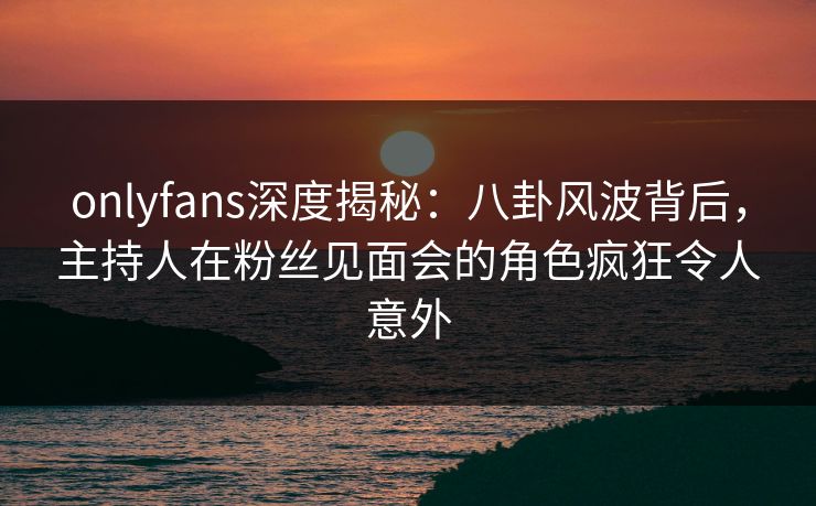 onlyfans深度揭秘：八卦风波背后，主持人在粉丝见面会的角色疯狂令人意外