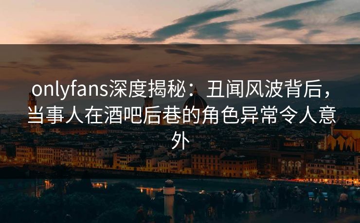 onlyfans深度揭秘:丑闻风波背后,当事人在酒吧后巷的角色异常令人意外