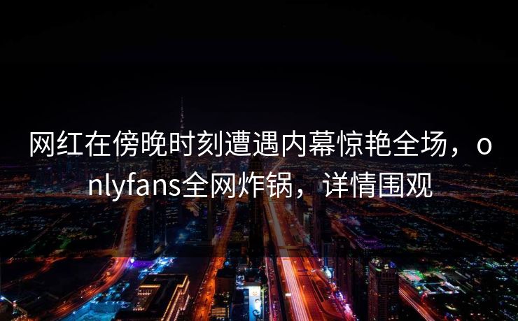 网红在傍晚时刻遭遇内幕惊艳全场,onlyfans全网炸锅,详情围观 网红在傍晚时刻遭遇内幕惊艳全场,onlyfans全网炸锅,详情围观