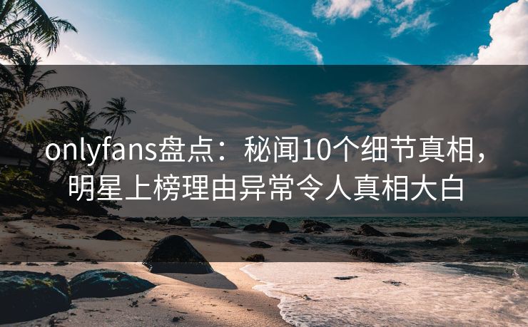 onlyfans盘点:秘闻10个细节真相,明星上榜理由异常令人真相大白