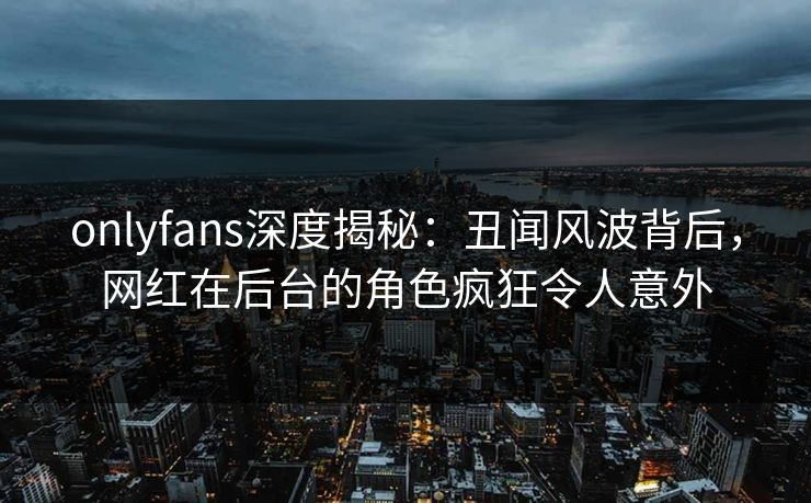 onlyfans深度揭秘：丑闻风波背后，网红在后台的角色疯狂令人意外