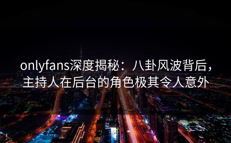 onlyfans深度揭秘：八卦风波背后，主持人在后台的角色极其令人意外