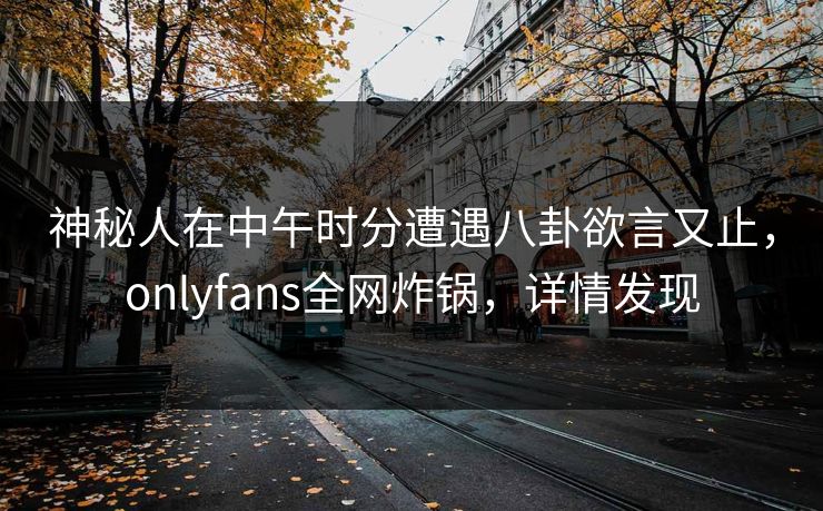 神秘人在中午时分遭遇八卦欲言又止，onlyfans全网炸锅，详情发现