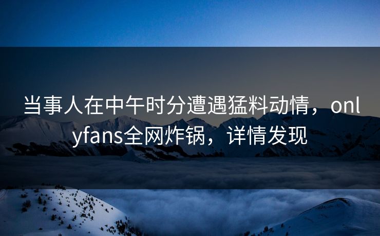当事人在中午时分遭遇猛料动情,onlyfans全网炸锅,详情发现