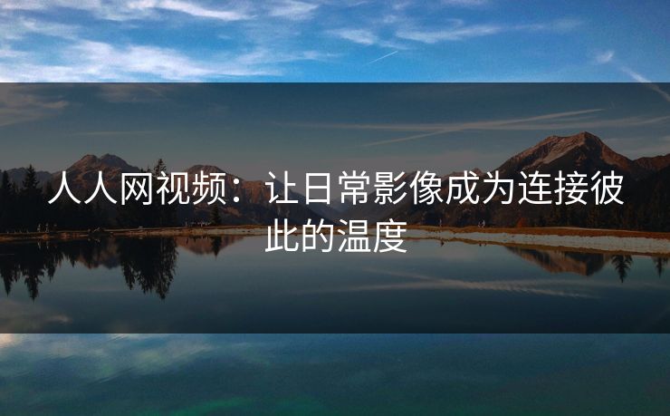 人人网视频：让日常影像成为连接彼此的温度