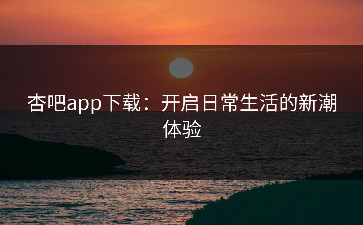 杏吧app下载：开启日常生活的新潮体验
