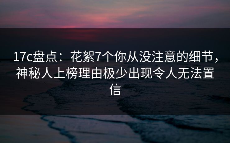 17c盘点：花絮7个你从没注意的细节，神秘人上榜理由极少出现令人无法置信