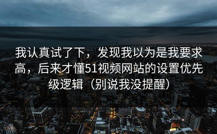 我认真试了下，发现我以为是我要求高，后来才懂51视频网站的设置优先级逻辑（别说我没提醒）