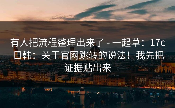 有人把流程整理出来了 - 一起草:17c日韩:关于官网跳转的说法!我先把证据贴出来