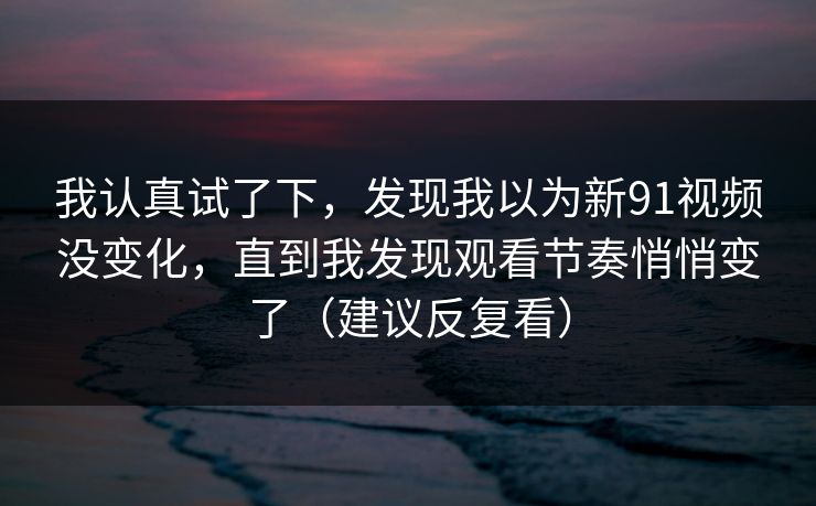 我认真试了下,发现我以为新91视频没变化,直到我发现观看节奏悄悄变了(建议反复看)