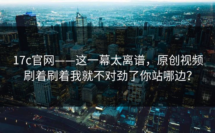 17c官网——这一幕太离谱,原创视频刷着刷着我就不对劲了你站哪边? 17c官网——这一幕太离谱,原创视频刷着刷着我就不对劲了你站哪边?