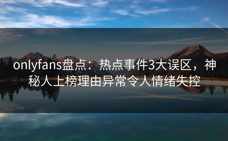onlyfans盘点:热点事件3大误区,神秘人上榜理由异常令人情绪失控