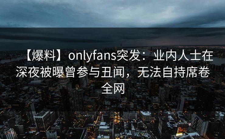 【爆料】onlyfans突发:业内人士在深夜被曝曾参与丑闻,无法自持席卷全网