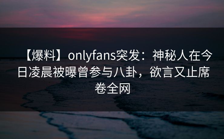 【爆料】onlyfans突发:神秘人在今日凌晨被曝曾参与八卦,欲言又止席卷全网