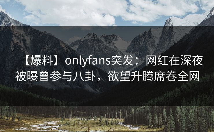 【爆料】onlyfans突发:网红在深夜被曝曾参与八卦,欲望升腾席卷全网