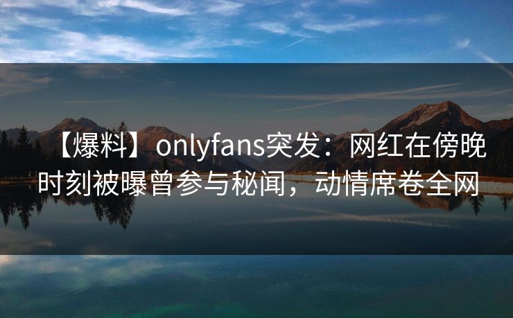 【爆料】onlyfans突发:网红在傍晚时刻被曝曾参与秘闻,动情席卷全网