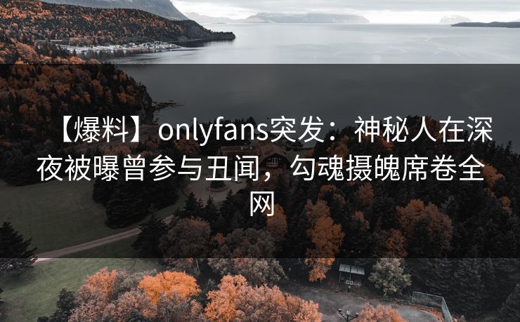 【爆料】onlyfans突发:神秘人在深夜被曝曾参与丑闻,勾魂摄魄席卷全网