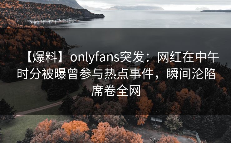 【爆料】onlyfans突发：网红在中午时分被曝曾参与热点事件，瞬间沦陷席卷全网