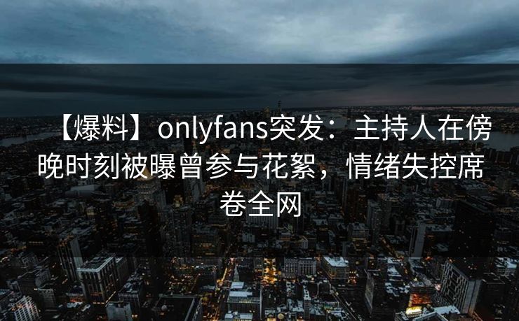 【爆料】onlyfans突发:主持人在傍晚时刻被曝曾参与花絮,情绪失控席卷全网