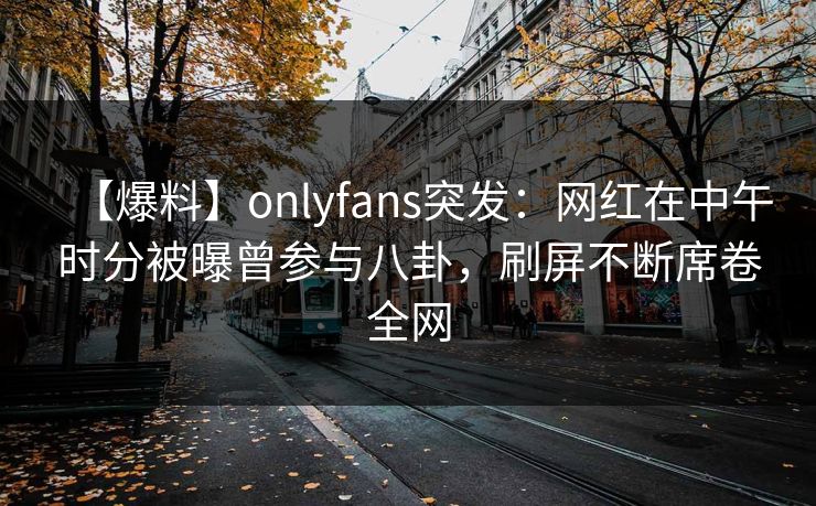 【爆料】onlyfans突发：网红在中午时分被曝曾参与八卦，刷屏不断席卷全网