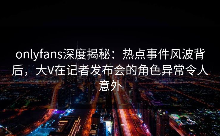 onlyfans深度揭秘：热点事件风波背后，大V在记者发布会的角色异常令人意外