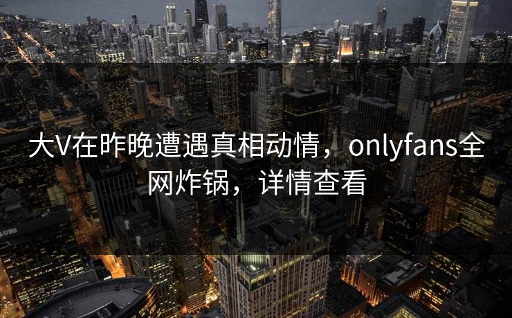 大V在昨晚遭遇真相动情,onlyfans全网炸锅,详情查看